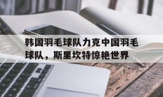 九游娱乐app下载-关于韩国羽毛球队力克中国羽毛球队，斯里坎特惊艳世界的信息